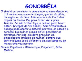 GONORRÉIA
O sinal é um corrimento amarelado ou esverdeado, ou
  até mesmo um pouco de sangue, que sai do pênis,
  da vagina ou do ânus. Isso aparece de 2 a 8 dias
  depois da transa. Doi para fazer xixi e para
  transar. Se não tratar logo, a pessoa pode ficar
  estéril (incapaz de ter filhos). Sem tratamento a
  doença pode afetar o sistema nervoso, os ossos e o
  coração. Na mulher é mais difícil perceber os
  sintomas. Por isso, ela deve procurar um
  ginecologista (médico de mulher) sempre que
  sentir alguma coisa diferente em seu corpo ou ao
  menos uma vez por ano.
Nomes Populares = Blenorragia, Pingadeira, Gota
  Matinal
 