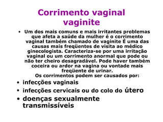 Corrimento vaginal
            vaginite
• Um dos mais comuns e mais irritantes problemas
     que afeta a saúde da mulher é o corrimento
  vaginal também chamado de vaginite É uma das
     causas mais freqüentes de visita ao médico
   ginecologista. Caracteriza-se por uma irritação
   vaginal ou um corrimento anormal que pode ou
  não ter cheiro desagradável. Pode haver também
     coceira ou ardor na vagina ou vontade mais
                 freqüente de urinar.
      Os corrimentos podem ser causados por:
• infecções vaginais
• infecções cervicais ou do colo do útero
• doenças sexualmente
  transmissíveis
 