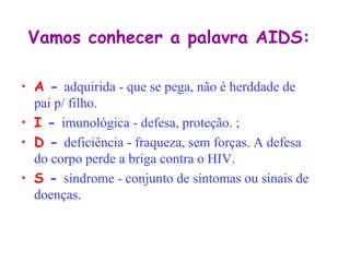 Vamos conhecer a palavra AIDS:

• A - adquirida - que se pega, não é herddade de
  pai p/ filho.
• I - imunológica - defesa, proteção. ;
• D - deficiência - fraqueza, sem forças. A defesa
  do corpo perde a briga contra o HIV.
• S - síndrome - conjunto de sintomas ou sinais de
  doenças.
 
