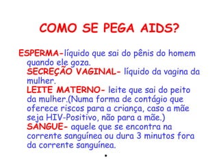 COMO SE PEGA AIDS?
ESPERMA-líquido que sai do pênis do homem
 quando ele goza.
 SECREÇÃO VAGINAL- líquido da vagina da
 mulher.
 LEITE MATERNO- leite que sai do peito
 da mulher.(Numa forma de contágio que
 oferece riscos para a criança, caso a mãe
 seja HIV-Positivo, não para a mãe.)
 SANGUE- aquele que se encontra na
 corrente sanguínea ou dura 3 minutos fora
 da corrente sanguínea. 
                     •
 