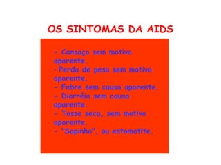 OS SINTOMAS DA AIDS
 
    - Cansaço sem motivo
    aparente. 
    - Perda de peso sem motivo
    aparente. 
    - Febre sem causa aparente. 
    - Diarréia sem causa
    aparente. 
    - Tosse seca, sem motivo
    aparente.
    - "Sapinho", ou estomatite. 
 