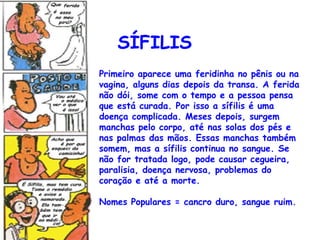 SÍFILIS
Primeiro aparece uma feridinha no pênis ou na
vagina, alguns dias depois da transa. A ferida
não dói, some com o tempo e a pessoa pensa
que está curada. Por isso a sífilis é uma
doença complicada. Meses depois, surgem
manchas pelo corpo, até nas solas dos pés e
nas palmas das mãos. Essas manchas também
somem, mas a sífilis continua no sangue. Se
não for tratada logo, pode causar cegueira,
paralisia, doença nervosa, problemas do
coração e até a morte.

Nomes Populares = cancro duro, sangue ruim.
 