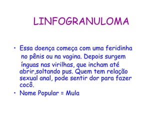 LINFOGRANULOMA

• Essa doença começa com uma feridinha
  no pênis ou na vagina. Depois surgem
  ínguas nas virilhas, que incham até
  abrir,soltando pus. Quem tem relação
  sexual anal, pode sentir dor para fazer
  cocô.
• Nome Popular = Mula
 