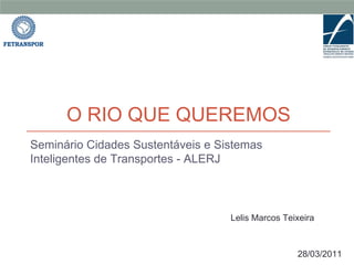 O RIO QUE QUEREMOS
Seminário Cidades Sustentáveis e Sistemas
Inteligentes de Transportes - ALERJ



                                   Lelis Marcos Teixeira



                                                   28/03/2011
 