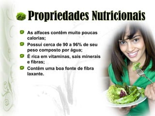 Propriedades NutricionaisAs alfaces contêm muito poucas calorias;Possui cerca de 90 a 96% de seu peso composto por água;É rica em vitaminas, sais minerais e fibras;Contêm uma boa fonte de fibra laxante.