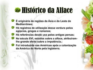 Histórico da AlfaceÉ originária de regiões da Ásia e do Leste do Mediterrâneo;Há registros de utilização dessa verdura pelos egípcios, gregos e romanos;Há referências desde uso pelos antigos persas;No século XVI, estudos sobre a alface, atribuíram-lhe grande efeito sobre a impotência.;Foi introduzida nas Américas após a colonização da América do Norte pela Inglaterra.