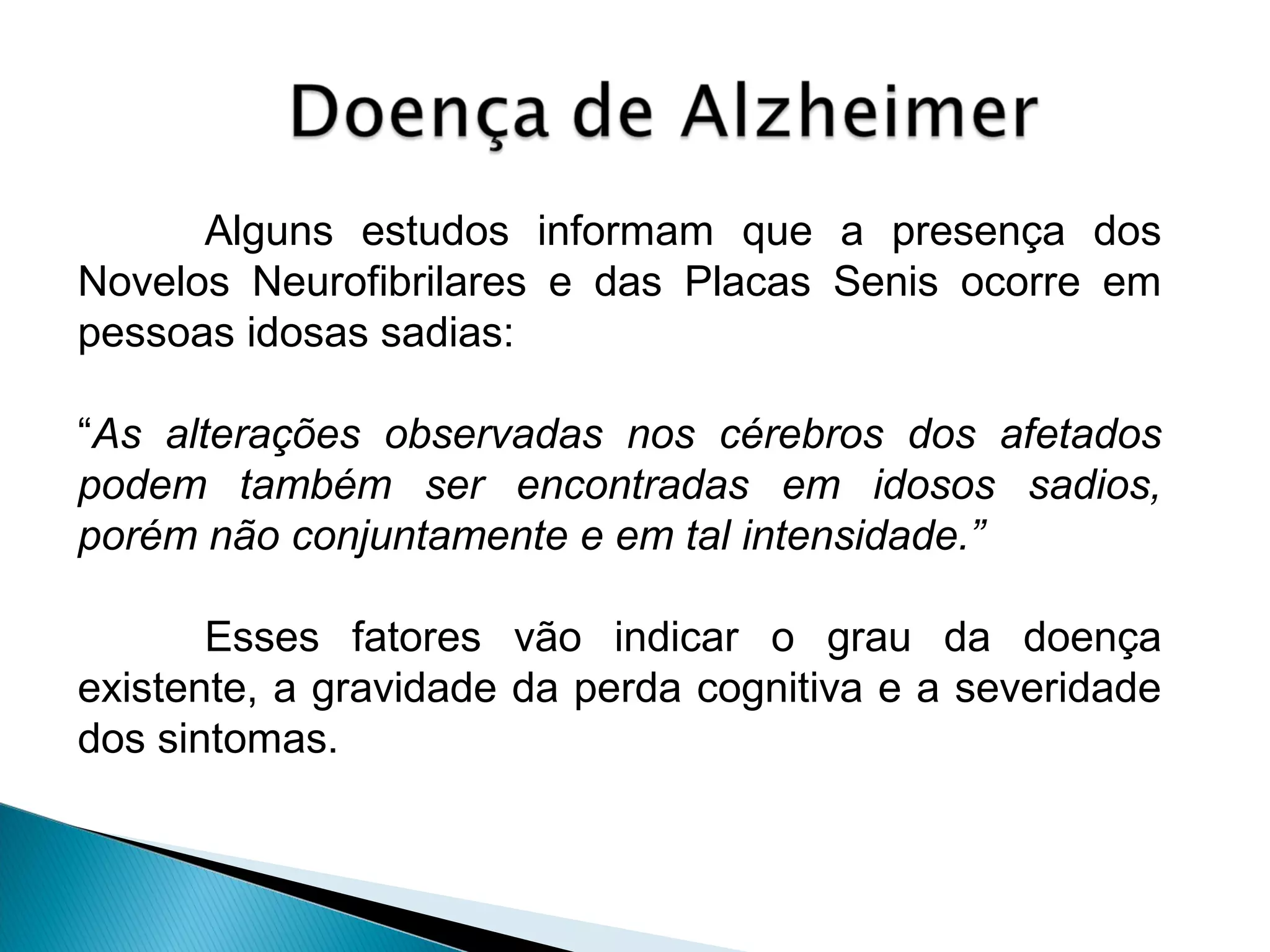 Alguns estudos informam que a presença dos
Novelos Neurofibrilares e das Placas Senis ocorre em
pessoas idosas sadias:
“As alterações observadas nos cérebros dos afetados
podem também ser encontradas em idosos sadios,
porém não conjuntamente e em tal intensidade.”
Esses fatores vão indicar o grau da doença
existente, a gravidade da perda cognitiva e a severidade
dos sintomas.

 