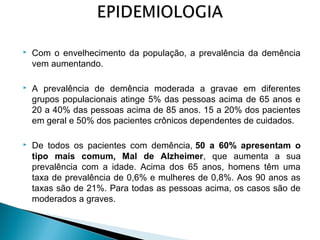 

Com o envelhecimento da população, a prevalência da demência
vem aumentando.



A prevalência de demência moderada a gravae em diferentes
grupos populacionais atinge 5% das pessoas acima de 65 anos e
20 a 40% das pessoas acima de 85 anos. 15 a 20% dos pacientes
em geral e 50% dos pacientes crônicos dependentes de cuidados.



De todos os pacientes com demência, 50 a 60% apresentam o
tipo mais comum, Mal de Alzheimer, que aumenta a sua
prevalência com a idade. Acima dos 65 anos, homens têm uma
taxa de prevalência de 0,6% e mulheres de 0,8%. Aos 90 anos as
taxas são de 21%. Para todas as pessoas acima, os casos são de
moderados a graves.

 