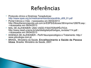 







Protocolo clínico e Diretrizes Terapêuticas:
http://www.opas.org.br/medicamentos/docs/pcdt/do_d09_01.pdf
Portal Ciência e Vida: ->acessados em 09/04/2013
http://filosofiacienciaevida.uol.com.br/ESPS/Edicoes/38/imprime128076.asp :
->acessados em 09/04/2013
MAL DE ALZHEIMER: UMA VISÃO FISIOTERAPÊUTICA:
http://www.nead.unama.br/site/bibdigital/pdf/artigos_revistas/114.pdf :
->acessados em 09/04/2013
DOENÇA DE ALZHEIMER - Perfil Neuropsicológico e Tratamento: http://
www.psicologia.com.pt
BRASIL, Ministério da Saúde. Envelhecimento e Saúde da Pessoa
Idosa. Brasilia: Ministério da Saúde, 2007.

 