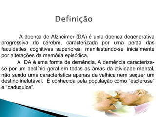 A doença de Alzheimer (DA) é uma doença degenerativa
progressiva do cérebro, caracterizada por uma perda das
faculdades cognitivas superiores, manifestando-se inicialmente
por alterações da memória episódica.
A DA é uma forma de demência. A demência caracterizase por um declínio geral em todas as áreas da atividade mental,
não sendo uma característica apenas da velhice nem sequer um
destino inelutável. É conhecida pela população como “esclerose”
e “caduquice”.

 