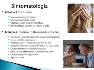 

Estágio 1 (2 a 4 anos)
 Perda da memória recente
 Perda da espontaneidade
 Alterações sutis de personalidade
 Desorientação quanto ao tempo e data

•

Estágio 2 (Estágio confusional de demência)









Cognição e pensamento abstrato comprometidos
Desassossego e agitação
Perambulação, ”síndrome do pôr do sol”
Incapacidade de realizar atividades da vida diária
Comportamento social inadequado
Falta de discernimento, raciocínio abstrato
Comportamento repetitivo
Apetite voraz

 