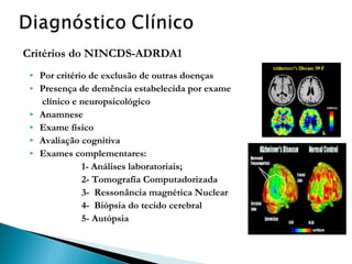 Critérios do NINCDS-ADRDA1








Por critério de exclusão de outras doenças
Presença de demência estabelecida por exame
clínico e neuropsicológico
Anamnese
Exame físico
Avaliação cognitiva
Exames complementares:
1- Análises laboratoriais;
2- Tomografia Computadorizada
3- Ressonância magnética Nuclear
4- Biópsia do tecido cerebral
5- Autópsia

 