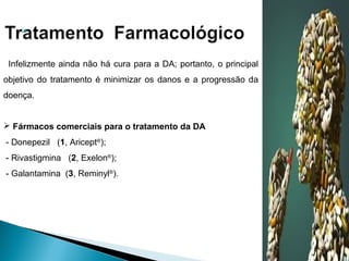 

Infelizmente ainda não há cura para a DA; portanto, o principal
objetivo do tratamento é minimizar os danos e a progressão da
doença.
 Fármacos comerciais para o tratamento da DA
- Donepezil (1, Aricept®);
- Rivastigmina (2, Exelon®);
- Galantamina (3, Reminyl®).

 