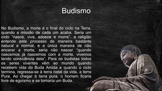 Budismo
No Budismo, a morte é o final do ciclo na Terra,
quando a missão de cada um acaba. Seria um
ciclo “nasce, vive, adoece e morre”. a religião
entende este processo de maneira bastante
natural e normal, e a única maneira de não
encarar a morte, seria não nascer “quando
nascemos já nascemos com a morte, vivemos
tendo consciência dela”. Para os budistas todos
os seres viventes vêm ao mundo quando
recebem vida do Buda Amida e quando o ciclo
termina, regressa-se à terra natal da vida, a terra
Pura. Ao chegar à terra pura, o homem ficaria
livre de egoísmo e se tornaria um Buda.
 
