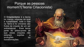 Porque as pessoas
morrem?(Teoria Criacionista)
O Criacionismo é a teoria
ou crença religiosa na qual
a humanidade, toda a vida
na Terra e no Universo são
frutos da criação de um ser
sobrenatural . Essa teoria
parte do pressuposto de
que essas criações não
estariam sujeitas a
evoluções ou
transformações.
 