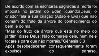 De acordo com as escrituras sagradas a morte foi
imposta no jardim do Eden ,quando(Deus) o
criador fala a sua criação (Adão e Eva) que não
comam do fruto da árvore do conhecimento do
bem e do mal.
‘’Mas do fruto da árvore que está no meio do
jardim, disse Deus: Não comereis dele, nem nele
tocareis para que não morrais.’’Gênesis 3,3
Após desobedecerem consequentemente foram
expulsos do paraíso.
 