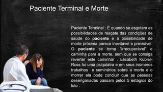Paciente Terminal e Morte
Paciente Terminal : É quando se esgotam as
possibilidades de resgate das condições de
saúde do paciente e a possibilidade de
morte próxima parece inevitável e previsível.
O paciente se torna "irrecuperável" e
caminha para a morte, sem que se consiga
reverter este caminhar . Elisabeth Kübler-
Ross foi uma psiquiatra e em seus inúmeros
trabalhos e seminários sobre a morte e o
morrer ela pode concluir que as pessoas
desenganadas passam pelos 5 estágios do
luto .
 