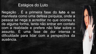 Estágios do Luto
Negação . É a primeira fase do luto e se
manifesta como uma defesa psíquica, onde a
pessoa se nega a acreditar no que ocorreu e
de alguma forma, tenta não entrar em contato
com a realidade e prefere não falar sobre o
assunto. É uma fase de dor intensa e
dificuldade para lidar com a perspectiva da
ausência.
 
