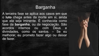 A terceira fase se aplica aos casos em que
o luto chega antes da morte em si, ainda
que ela seja iminente. É conhecida como
fase da barganha, ou da negociação. São
acordos internos ou com Deus e
divindades, como os santos. – Se eu
melhorar, eu prometo fazer algo ou deixar
de fazer.
Barganha
 