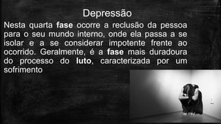 Nesta quarta fase ocorre a reclusão da pessoa
para o seu mundo interno, onde ela passa a se
isolar e a se considerar impotente frente ao
ocorrido. Geralmente, é a fase mais duradoura
do processo do luto, caracterizada por um
sofrimento
Depressão
 