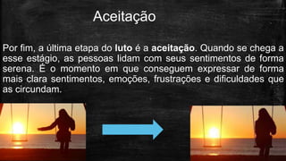 Por fim, a última etapa do luto é a aceitação. Quando se chega a
esse estágio, as pessoas lidam com seus sentimentos de forma
serena. É o momento em que conseguem expressar de forma
mais clara sentimentos, emoções, frustrações e dificuldades que
as circundam.
Aceitação
 