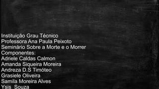 Instituição Grau Técnico
Professora Ana Paula Peixoto
Seminário Sobre a Morte e o Morrer
Componentes:
Adriele Caldas Calmon
Amanda Siqueira Moreira
Andreza D.S Timóteo
Grasiele Oliveira
Samila Moreira Alves
Ysis Souza
 
