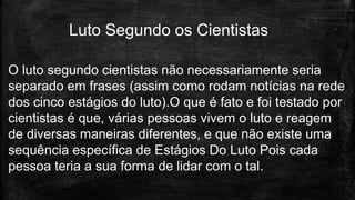 O luto segundo cientistas não necessariamente seria
separado em frases (assim como rodam notícias na rede
dos cinco estágios do luto).O que é fato e foi testado por
cientistas é que, várias pessoas vivem o luto e reagem
de diversas maneiras diferentes, e que não existe uma
sequência específica de Estágios Do Luto Pois cada
pessoa teria a sua forma de lidar com o tal.
Luto Segundo os Cientistas
 