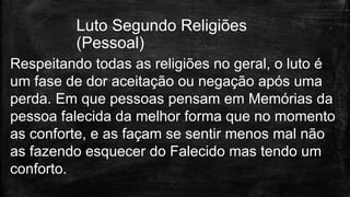Respeitando todas as religiões no geral, o luto é
um fase de dor aceitação ou negação após uma
perda. Em que pessoas pensam em Memórias da
pessoa falecida da melhor forma que no momento
as conforte, e as façam se sentir menos mal não
as fazendo esquecer do Falecido mas tendo um
conforto.
Luto Segundo Religiões
(Pessoal)
 