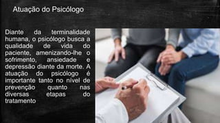 Atuação do Psicólogo
Diante da terminalidade
humana, o psicólogo busca a
qualidade de vida do
paciente, amenizando-lhe o
sofrimento, ansiedade e
depressão diante da morte. A
atuação do psicólogo é
importante tanto no nível de
prevenção quanto nas
diversas etapas do
tratamento
 