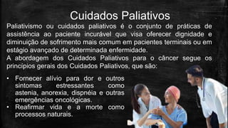Cuidados Paliativos
Paliativismo ou cuidados paliativos é o conjunto de práticas de
assistência ao paciente incurável que visa oferecer dignidade e
diminuição de sofrimento mais comum em pacientes terminais ou em
estágio avançado de determinada enfermidade.
A abordagem dos Cuidados Paliativos para o câncer segue os
princípios gerais dos Cuidados Paliativos, que são:
• Fornecer alívio para dor e outros
sintomas estressantes como
astenia, anorexia, dispnéia e outras
emergências oncológicas.
• Reafirmar vida e a morte como
processos naturais.
 