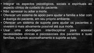 • Integrar os aspectos psicológicos, sociais e espirituais ao
aspecto clínico de cuidado do paciente.
• Não apressar ou adiar a morte.
• Oferecer um sistema de apoio para ajudar a família a lidar com
a doença do paciente, em seu próprio ambiente.
• Oferecer um sistema de suporte para ajudar os pacientes a
viverem o mais ativamente possível até sua morte.
• Usar uma abordagem interdisciplinar para acessar
necessidades clínicas e psicossociais dos pacientes e suas
famílias, incluindo aconselhamento e suporte ao luto.
 