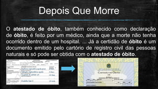 Depois Que Morre
O atestado de óbito, também conhecido como declaração
de óbito, é feito por um médico, ainda que a morte não tenha
ocorrido dentro de um hospital. ... Já a certidão de óbito é um
documento emitido pelo cartório de registro civil das pessoas
naturais e só pode ser obtida com o atestado de óbito.
•Certidão de Óbito. ...
 