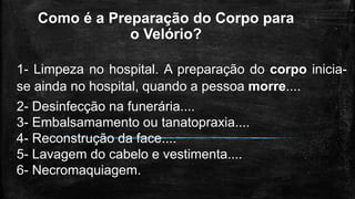 Como é a Preparação do Corpo para
o Velório?
1- Limpeza no hospital. A preparação do corpo inicia-
se ainda no hospital, quando a pessoa morre....
2- Desinfecção na funerária....
3- Embalsamamento ou tanatopraxia....
4- Reconstrução da face....
5- Lavagem do cabelo e vestimenta....
6- Necromaquiagem.
 