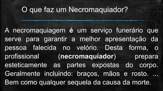 O que faz um Necromaquiador?
A necromaquiagem é um serviço funerário que
serve para garantir a melhor apresentação da
pessoa falecida no velório. Desta forma, o
profissional (necromaquiador) prepara
esteticamente as partes expostas do corpo.
Geralmente incluindo: braços, mãos e rosto. ...
Bem como qualquer sequela da causa da morte.
 