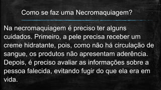 Como se faz uma Necromaquiagem?
Na necromaquiagem é preciso ter alguns
cuidados. Primeiro, a pele precisa receber um
creme hidratante, pois, como não há circulação de
sangue, os produtos não apresentam aderência.
Depois, é preciso avaliar as informações sobre a
pessoa falecida, evitando fugir do que ela era em
vida.
 