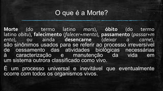 O que é a Morte?
Morte (do termo latino mors), óbito (do termo
latino obitu), falecimento (falecer+mento), passamento (passar+m
ento), ou ainda desencarne (deixar a carne),
são sinônimos usados para se referir ao processo irreversível
de cessamento das atividades biológicas necessárias
à caracterização e manutenção da vida em
um sistema outrora classificado como vivo.
É um processo universal e inevitável que eventualmente
ocorre com todos os organismos vivos.
 