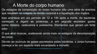 A Morte do corpo humano
Os estágios da composição do corpo humano são uma série de eventos
que resultam no colapso do tecido corporal e a liquefação dos órgãos.
Isso acontece em um período de 12 a 14h após a morte. As bactérias
começam a digerir as proteínas, e em seguida excretam gases
como metano, cadaverina e putrescina. Elementos que geram um forte
odor.
O que atrai moscas, acelerando ainda mais os estágios da decomposição
do corpo.
Devido ao acúmulo de gases excretados pelas bactérias, o corpo humano
começa a ter um aspecto mais esverdeado e inchado.
 