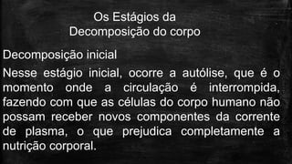 Os Estágios da
Decomposição do corpo
Decomposição inicial
Nesse estágio inicial, ocorre a autólise, que é o
momento onde a circulação é interrompida,
fazendo com que as células do corpo humano não
possam receber novos componentes da corrente
de plasma, o que prejudica completamente a
nutrição corporal.
 