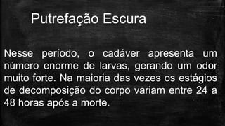 Nesse período, o cadáver apresenta um
número enorme de larvas, gerando um odor
muito forte. Na maioria das vezes os estágios
de decomposição do corpo variam entre 24 a
48 horas após a morte.
Putrefação Escura
 