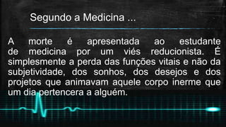 Segundo a Medicina ...
A morte é apresentada ao estudante
de medicina por um viés reducionista. É
simplesmente a perda das funções vitais e não da
subjetividade, dos sonhos, dos desejos e dos
projetos que animavam aquele corpo inerme que
um dia pertencera a alguém.
 