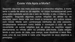 Existe Vida Após a Morte?
Segundo algumas das mais populares e conhecidos religiões, a morte
seria a saída da alma ou do espírito, no corpo humano(carnal) para
uma outra realidade sendo ela o seio de Abraão, o céu, o inferno, ou o
purgatório. Segundo algumas outras religiões as almas ou os
espíritos, saem desta vida que vivem e renascem em outros corpos
com novas Mente sem Lembranças nenhuma da vida passada,
simplesmente renascem como bebês e começam o ciclo da vida
novamente. Já outras religiões que as almas ou espíritos vagam
eternamente no infinito além no universo pós-morte. Cada religião
tendo o seu ponto de vista, sua crença, suas doutrinas e seus fiéis,
cada uma de sua forma e cada uma Seguindo os seus objetivos e
princípios.
 