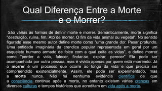 Qual Diferença Entre a Morte
e o Morrer?
São várias as formas de definir morte e morrer. Semanticamente, morte significa
"destruição, ruína, fim. Ato de morrer. O fim da vida animal ou vegetal". No sentido
figurado esse mesmo autor define morte como "uma grande dor. Pesar profundo.
Uma entidade imaginária da crendice popular representada em geral por um
esqueleto humano armado de foice com a qual ceifa as vidas", e define morrer
como "perder a vida, falecer, findar-se, expirar, perecer" Ela pode ser
acompanhada por outra pessoa, mas é vivida apenas por quem está morrendo. Já
o morrer é um processo que ocorre ao longo da vida e que precisa ser
compreendido existencialmente. Assim, ele pode ser experimentado, mas
a morte nunca. Não há nenhuma evidência científica de que
a consciência continue após a morte, no entanto existem várias crenças em
diversas culturas e tempos históricos que acreditam em vida após a morte.
 