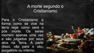 A morte segundo o
Cristianismo
Para o Cristianismo a
forma como se vive na
terra rege como será o
pós morte. Os seres
morrem apenas uma vez
e são julgados por seus
atos na Terra. A partir
disso, vão para o céu,
purgatório ou inferno.
 