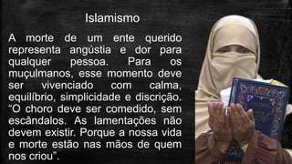 Islamismo
A morte de um ente querido
representa angústia e dor para
qualquer pessoa. Para os
muçulmanos, esse momento deve
ser vivenciado com calma,
equilíbrio, simplicidade e discrição.
“O choro deve ser comedido, sem
escândalos. As lamentações não
devem existir. Porque a nossa vida
e morte estão nas mãos de quem
nos criou”.
 