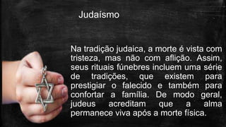 Judaísmo
Na tradição judaica, a morte é vista com
tristeza, mas não com aflição. Assim,
seus rituais fúnebres incluem uma série
de tradições, que existem para
prestigiar o falecido e também para
confortar a família. De modo geral,
judeus acreditam que a alma
permanece viva após a morte física.
 