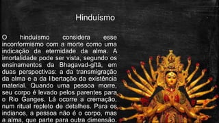Hinduísmo
O hinduísmo considera esse
inconformismo com a morte como uma
indicação da eternidade da alma. A
imortalidade pode ser vista, segundo os
ensinamentos da Bhagavad-gītā, em
duas perspectivas: a da transmigração
da alma e a da libertação da existência
material. Quando uma pessoa morre,
seu corpo é levado pelos parentes para
o Rio Ganges. Lá ocorre a cremação,
num ritual repleto de detalhes. Para os
indianos, a pessoa não é o corpo, mas
a alma, que parte para outra dimensão.
 