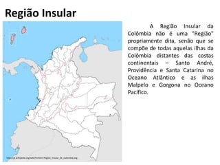 Região Insular
http://pt.wikipedia.org/wiki/Ficheiro:Region_Insular_de_Colombia.png
A Região Insular da
Colômbia não é uma "Região"
propriamente dita, senão que se
compõe de todas aquelas ilhas da
Colômbia distantes das costas
continentais – Santo André,
Providência e Santa Catarina no
Oceano Atlântico e as ilhas
Malpelo e Gorgona no Oceano
Pacífico.
 