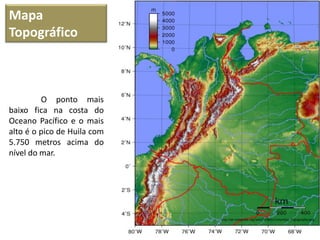 Mapa
Topográfico
http://pt.wikipedia.org/wiki/Ficheiro:Colombia_Topography.png
O ponto mais
baixo fica na costa do
Oceano Pacífico e o mais
alto é o pico de Huila com
5.750 metros acima do
nível do mar.
 