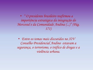• “ O presidente brasileiro reafirmou a
importância estratégica da integração do
Mercosul e da Comunidade Andina (...)” (Pág.
171)
• Entre os temas mais discutidos no XIV
Conselho Presidencial Andino estavam a
segurança, o terrorismo, o tráfico de drogas e a
violência urbana.
 
