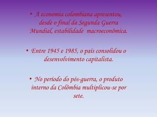 • A economia colombiana apresentou,
desde o final da Segunda Guerra
Mundial, estabilidade macroeconômica.
• Entre 1945 e 1985, o país consolidou o
desenvolvimento capitalista.
• No período do pós-guerra, o produto
interno da Colômbia multiplicou-se por
sete.
 
